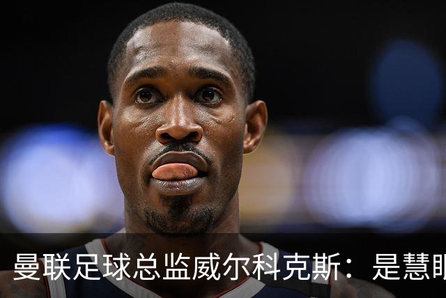 曼联足球总监威尔科克斯：是慧眼识珠，还是提拔太快？